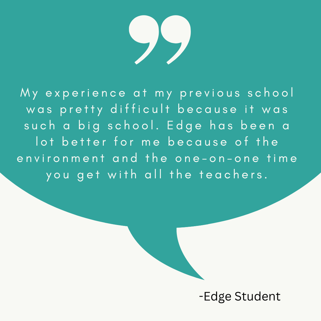 A graphic with a quote from an Edge High School student that reads: “My experience at my previous school was pretty difficult because it was such a big school. Edge has been a lot better for me because of the environment and the one-on-one time you get with all the teachers.” 